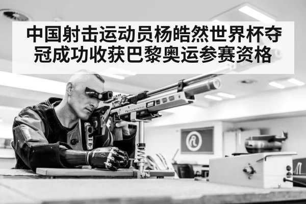 中国射击运动员杨皓然世界杯夺冠成功收获巴黎奥运参赛资格