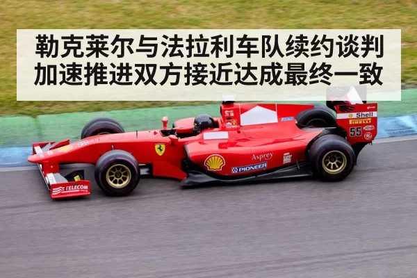 勒克莱尔与法拉利车队续约谈判加速推进双方接近达成最终一致